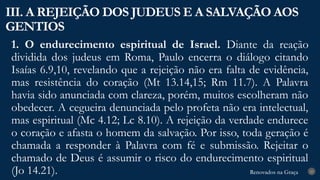 Renovados na Graça
Renovados na Graça
1. O endurecimento espiritual de Israel. Diante da reação
dividida dos judeus em Roma, Paulo encerra o diálogo citando
Isaías 6.9,10, revelando que a rejeição não era falta de evidência,
mas resistência do coração (Mt 13.14,15; Rm 11.7). A Palavra
havia sido anunciada com clareza, porém, muitos escolheram não
obedecer. A cegueira denunciada pelo profeta não era intelectual,
mas espiritual (Mc 4.12; Lc 8.10). A rejeição da verdade endurece
o coração e afasta o homem da salvação. Por isso, toda geração é
chamada a responder à Palavra com fé e submissão. Rejeitar o
chamado de Deus é assumir o risco do endurecimento espiritual
(Jo 14.21).
III. A REJEIÇÃO DOS JUDEUS E A SALVAÇÃO AOS
GENTIOS
23
 