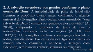 Renovados na Graça
Renovados na Graça
2. A salvação estende-se aos gentios conforme o plano
eterno de Deus. A incredulidade de parte de Israel não
frustrou o propósito divino; antes, confirmou o alcance
universal do Evangelho. Paulo declara com autoridade: “esta
salvação de Deus é enviada aos gentios, e eles a ouvirão” (At
28.28), cumprindo a promessa de Jesus de que o
testemunho alcançaria todas as nações (At 1.8; Rm
10.12,13). O Evangelho revela-se como graça oferecida a
todos, sem distinção. Por causa disso a Igreja é enviada ao
mundo inteiro, chamada a anunciar a salvação com
fidelidade, sem barreiras étnicas, culturais ou religiosas.
24
 