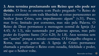 Renovados na Graça
Renovados na Graça
3. Atos termina proclamando um Reino que não pode ser
detido. O livro se encerra com Paulo pregando “o Reino de
Deus e ensinando com toda liberdade as coisas pertencentes ao
Senhor Jesus Cristo, sem impedimento algum” (v.31). Preso,
mas livre; limitado por correntes, mas não pela Palavra. O
Reino de Deus permanece a mensagem central da Igreja (Lc
4.43; At 1.3), não sustentado por palavras apenas, mas pelo
poder do Espírito Santo (1Co 4.20; At 1.8). Atos termina sem
um “amém” porque a missão continua. O Evangelho chegou a
Roma, mas não parou ali. A Igreja de Cristo permanece
chamada a proclamar o Reino com ousadia, fidelidade e poder,
até que o Senhor volte.
25
 