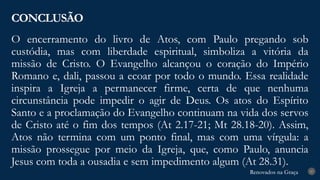 Renovados na Graça
Renovados na Graça
O encerramento do livro de Atos, com Paulo pregando sob
custódia, mas com liberdade espiritual, simboliza a vitória da
missão de Cristo. O Evangelho alcançou o coração do Império
Romano e, dali, passou a ecoar por todo o mundo. Essa realidade
inspira a Igreja a permanecer firme, certa de que nenhuma
circunstância pode impedir o agir de Deus. Os atos do Espírito
Santo e a proclamação do Evangelho continuam na vida dos servos
de Cristo até o fim dos tempos (At 2.17-21; Mt 28.18-20). Assim,
Atos não termina com um ponto final, mas com uma vírgula: a
missão prossegue por meio da Igreja, que, como Paulo, anuncia
Jesus com toda a ousadia e sem impedimento algum (At 28.31).
CONCLUSÃO
27
 