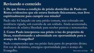 Renovados na Graça
Renovados na Graça
Revisando o conteúdo
28
1. De que forma a condição de prisão domiciliar de Paulo em
Roma evidenciou que ele estava limitado fisicamente, mas livre
espiritualmente para cumprir sua missão?
Paulo não foi lançado em uma prisão comum, mas colocado em
residência vigiada, sob custódia de um soldado. Ainda acorrentado,
desfrutava de relativa liberdade para receber pessoas e testemunhar.
2. Como Paulo interpretou sua prisão à luz do propósito de
Deus, transformando a adversidade em oportunidade para o
avanço do Evangelho?
Paulo compreendeu que sua prisão fazia parte do propósito divino.
Em vez de desânimo, enxergou oportunidade para o avanço do
Evangelho.
 
