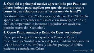 Renovados na Graça
Renovados na Graça 29
3. Qual foi o principal motivo apresentado por Paulo aos
líderes judeus para explicar por que ele estava preso, e
como isso se relaciona com a “esperança de Israel”?
Ao afirmar estar preso “pela esperança de Israel” (v.20), Paulo
aponta para a esperança messiânica e a ressurreição (At 23.6;
26.6-8), despertando o interesse dos judeus em ouvir sua
posição acerca do “Caminho”.
4. Como Paulo anuncia o Reino de Deus aos judeus?
Paulo passa longas horas expondo o Reino de Deus e
procurando persuadi-los acerca de Jesus, fundamentando-se na
Lei de Moisés e nos Profetas (v.23). Sua pregação é bíblica,
paciente e centrada em Cristo.
 