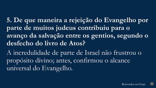 Renovados na Graça
Renovados na Graça 30
5. De que maneira a rejeição do Evangelho por
parte de muitos judeus contribuiu para o
avanço da salvação entre os gentios, segundo o
desfecho do livro de Atos?
A incredulidade de parte de Israel não frustrou o
propósito divino; antes, confirmou o alcance
universal do Evangelho.
 