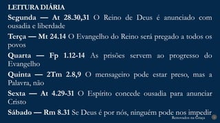 Renovados na Graça
Renovados na Graça
LEITURA DIÁRIA
4
Segunda — At 28.30,31 O Reino de Deus é anunciado com
ousadia e liberdade
Terça — Mt 24.14 O Evangelho do Reino será pregado a todos os
povos
Quarta — Fp 1.12-14 As prisões servem ao progresso do
Evangelho
Quinta — 2Tm 2.8,9 O mensageiro pode estar preso, mas a
Palavra, não
Sexta — At 4.29-31 O Espírito concede ousadia para anunciar
Cristo
Sábado — Rm 8.31 Se Deus é por nós, ninguém pode nos impedir
 