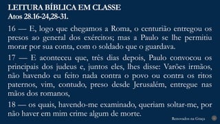Renovados na Graça
Renovados na Graça
LEITURA BÍBLICA EM CLASSE
Atos 28.16-24,28-31.
6
16 — E, logo que chegamos a Roma, o centurião entregou os
presos ao general dos exércitos; mas a Paulo se lhe permitiu
morar por sua conta, com o soldado que o guardava.
17 — E aconteceu que, três dias depois, Paulo convocou os
principais dos judeus e, juntos eles, lhes disse: Varões irmãos,
não havendo eu feito nada contra o povo ou contra os ritos
paternos, vim, contudo, preso desde Jerusalém, entregue nas
mãos dos romanos,
18 — os quais, havendo-me examinado, queriam soltar-me, por
não haver em mim crime algum de morte.
 