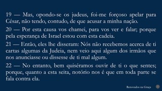 Renovados na Graça
Renovados na Graça 7
19 — Mas, opondo-se os judeus, foi-me forçoso apelar para
César, não tendo, contudo, de que acusar a minha nação.
20 — Por esta causa vos chamei, para vos ver e falar; porque
pela esperança de Israel estou com esta cadeia.
21 — Então, eles lhe disseram: Nós não recebemos acerca de ti
cartas algumas da Judeia, nem veio aqui algum dos irmãos que
nos anunciasse ou dissesse de ti mal algum.
22 — No entanto, bem quiséramos ouvir de ti o que sentes;
porque, quanto a esta seita, notório nos é que em toda parte se
fala contra ela.
 