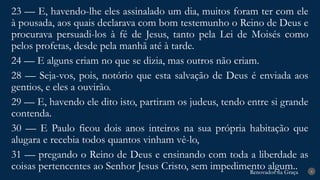 Renovados na Graça
Renovados na Graça 8
23 — E, havendo-lhe eles assinalado um dia, muitos foram ter com ele
à pousada, aos quais declarava com bom testemunho o Reino de Deus e
procurava persuadi-los à fé de Jesus, tanto pela Lei de Moisés como
pelos profetas, desde pela manhã até à tarde.
24 — E alguns criam no que se dizia, mas outros não criam.
28 — Seja-vos, pois, notório que esta salvação de Deus é enviada aos
gentios, e eles a ouvirão.
29 — E, havendo ele dito isto, partiram os judeus, tendo entre si grande
contenda.
30 — E Paulo ficou dois anos inteiros na sua própria habitação que
alugara e recebia todos quantos vinham vê-lo,
31 — pregando o Reino de Deus e ensinando com toda a liberdade as
coisas pertencentes ao Senhor Jesus Cristo, sem impedimento algum..
 