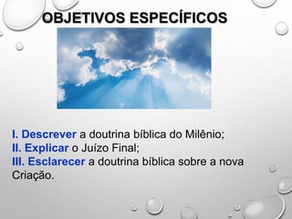 OBJETIVOS ESPECÍFICOS
I. Descrever a doutrina bíblica do Milênio;
II. Explicar o Juízo Final;
III. Esclarecer a doutrina bíblica sobre a nova
Criação.
 