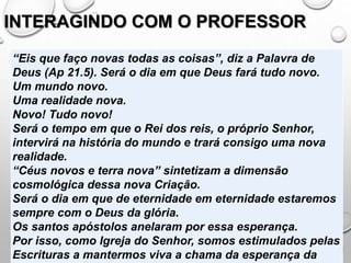 INTERAGINDO COM O PROFESSOR
“Eis que faço novas todas as coisas”, diz a Palavra de
Deus (Ap 21.5). Será o dia em que Deus fará tudo novo.
Um mundo novo.
Uma realidade nova.
Novo! Tudo novo!
Será o tempo em que o Rei dos reis, o próprio Senhor,
intervirá na história do mundo e trará consigo uma nova
realidade.
“Céus novos e terra nova” sintetizam a dimensão
cosmológica dessa nova Criação.
Será o dia em que de eternidade em eternidade estaremos
sempre com o Deus da glória.
Os santos apóstolos anelaram por essa esperança.
Por isso, como Igreja do Senhor, somos estimulados pelas
Escrituras a mantermos viva a chama da esperança da
 