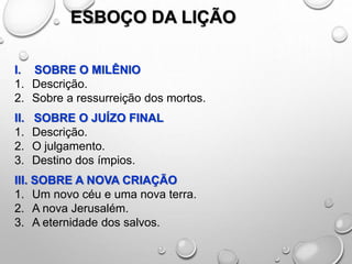 ESBOÇO DA LIÇÃO
I. SOBRE O MILÊNIO
1. Descrição.
2. Sobre a ressurreição dos mortos.
II. SOBRE O JUÍZO FINAL
1. Descrição.
2. O julgamento.
3. Destino dos ímpios.
III. SOBRE A NOVA CRIAÇÃO
1. Um novo céu e uma nova terra.
2. A nova Jerusalém.
3. A eternidade dos salvos.
 