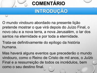 COMENTÁRIO
O mundo vindouro abordado na presente lição
pretende mostrar o que virá depois do Juízo Final, o
novo céu e a nova terra, a nova Jerusalém, o lar dos
santos na eternidade e por toda a eternidade.
Trata-se definitivamente do epílogo da história
humana.
Mas haverá alguns eventos que precederão o mundo
vindouro, como o Reino de Cristo de mil anos, o Juízo
Final e a ressurreição de todos os incrédulos, bem
como o seu destino final.
INTRODUÇÃO
 