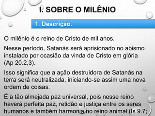 I. SOBRE O MILÊNIO
O milênio é o reino de Cristo de mil anos.
Nesse período, Satanás será aprisionado no abismo
instalado por ocasião da vinda de Cristo em glória
(Ap 20.2,3).
Isso significa que a ação destruidora de Satanás na
terra será neutralizada, iniciando-se assim uma nova
ordem de coisas.
É a tão almejada paz universal, pois nesse reino
haverá perfeita paz, retidão e justiça entre os seres
humanos e também harmonia no reino animal (Is 9.7;
1. Descrição.
 