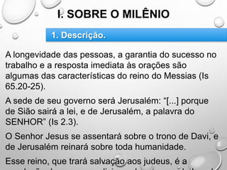 I. SOBRE O MILÊNIO
A longevidade das pessoas, a garantia do sucesso no
trabalho e a resposta imediata às orações são
algumas das características do reino do Messias (Is
65.20-25).
A sede de seu governo será Jerusalém: “[...] porque
de Sião sairá a lei, e de Jerusalém, a palavra do
SENHOR” (Is 2.3).
O Senhor Jesus se assentará sobre o trono de Davi, e
de Jerusalém reinará sobre toda humanidade.
Esse reino, que trará salvação aos judeus, é a
1. Descrição.
 