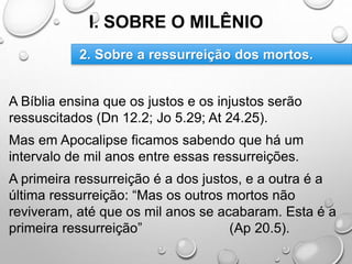 I. SOBRE O MILÊNIO
A Bíblia ensina que os justos e os injustos serão
ressuscitados (Dn 12.2; Jo 5.29; At 24.25).
Mas em Apocalipse ficamos sabendo que há um
intervalo de mil anos entre essas ressurreições.
A primeira ressurreição é a dos justos, e a outra é a
última ressurreição: “Mas os outros mortos não
reviveram, até que os mil anos se acabaram. Esta é a
primeira ressurreição” (Ap 20.5).
2. Sobre a ressurreição dos mortos.
 