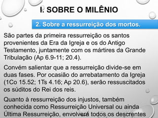 I. SOBRE O MILÊNIO
São partes da primeira ressurreição os santos
provenientes da Era da Igreja e os do Antigo
Testamento, juntamente com os mártires da Grande
Tribulação (Ap 6.9-11; 20.4).
Convém salientar que a ressurreição divide-se em
duas fases. Por ocasião do arrebatamento da Igreja
(1Co 15.52; 1Ts 4.16; Ap 20.6), serão ressuscitados
os súditos do Rei dos reis.
Quanto à ressurreição dos injustos, também
conhecida como Ressurreição Universal ou ainda
Última Ressurreição, envolverá todos os descrentes
2. Sobre a ressurreição dos mortos.
 