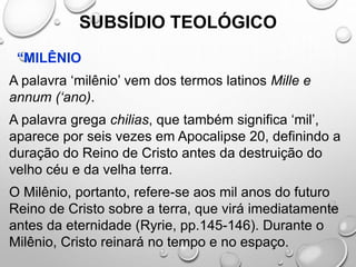 SUBSÍDIO TEOLÓGICO
“MILÊNIO
A palavra ‘milênio’ vem dos termos latinos Mille e
annum (‘ano).
A palavra grega chilias, que também significa ‘mil’,
aparece por seis vezes em Apocalipse 20, definindo a
duração do Reino de Cristo antes da destruição do
velho céu e da velha terra.
O Milênio, portanto, refere-se aos mil anos do futuro
Reino de Cristo sobre a terra, que virá imediatamente
antes da eternidade (Ryrie, pp.145-146). Durante o
Milênio, Cristo reinará no tempo e no espaço.
 