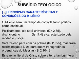 SUBSÍDIO TEOLÓGICO
[...] PRINCIPAIS CARACTERÍSTICAS E
CONDIÇÕES DO MILÊNIO
O Milênio será um tempo de controle tanto político
como espiritual.
Politicamente, ele será universal (Dn 2.35),
discricionário (Is 11.4) e caracterizado pela
retidão e justiça.
Será zeloso para com os pobres (Is 11.3-5), mas trará
recriminação e juízo para quem transgredir as
ordenanças do Messias (Sl 2.10-12).
Este reino literal de Cristo sobre a terra também terá
 