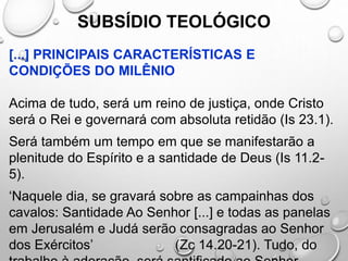 SUBSÍDIO TEOLÓGICO
[...] PRINCIPAIS CARACTERÍSTICAS E
CONDIÇÕES DO MILÊNIO
Acima de tudo, será um reino de justiça, onde Cristo
será o Rei e governará com absoluta retidão (Is 23.1).
Será também um tempo em que se manifestarão a
plenitude do Espírito e a santidade de Deus (Is 11.2-
5).
‘Naquele dia, se gravará sobre as campainhas dos
cavalos: Santidade Ao Senhor [...] e todas as panelas
em Jerusalém e Judá serão consagradas ao Senhor
dos Exércitos’ (Zc 14.20-21). Tudo, do
 