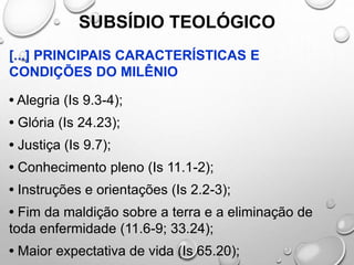 SUBSÍDIO TEOLÓGICO
[...] PRINCIPAIS CARACTERÍSTICAS E
CONDIÇÕES DO MILÊNIO
• Alegria (Is 9.3-4);
• Glória (Is 24.23);
• Justiça (Is 9.7);
• Conhecimento pleno (Is 11.1-2);
• Instruções e orientações (Is 2.2-3);
• Fim da maldição sobre a terra e a eliminação de
toda enfermidade (11.6-9; 33.24);
• Maior expectativa de vida (Is 65.20);
 