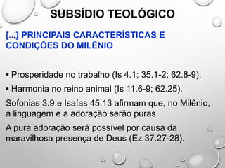 SUBSÍDIO TEOLÓGICO
[...] PRINCIPAIS CARACTERÍSTICAS E
CONDIÇÕES DO MILÊNIO
• Prosperidade no trabalho (Is 4.1; 35.1-2; 62.8-9);
• Harmonia no reino animal (Is 11.6-9; 62.25).
Sofonias 3.9 e Isaías 45.13 afirmam que, no Milênio,
a linguagem e a adoração serão puras.
A pura adoração será possível por causa da
maravilhosa presença de Deus (Ez 37.27-28).
 