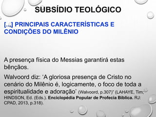 SUBSÍDIO TEOLÓGICO
[...] PRINCIPAIS CARACTERÍSTICAS E
CONDIÇÕES DO MILÊNIO
A presença física do Messias garantirá estas
bênçãos.
Walvoord diz: ‘A gloriosa presença de Cristo no
cenário do Milênio é, logicamente, o foco de toda a
espiritualidade e adoração’ (Walvoord, p.307)” (LAHAYE, Tim;
HINDSON, Ed. (Eds.). Enciclopédia Popular de Profecia Bíblica. RJ:
CPAD, 2013, p.318).
 