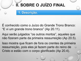 II. SOBRE O JUÍZO FINAL
É conhecido como o Juízo do Grande Trono Branco:
“E vi um grande trono branco” (Ap 20.11).
Aqui serão julgados “os outros mortos”, aqueles que
não fizeram parte da primeira ressurreição (Ap 20.5).
Isso mostra que ficam de fora os crentes da primeira
ressurreição, pois eles já fazem parte do reino de
Cristo e estão com o corpo glorificado (Ap 20.4).
1. Descrição.
 