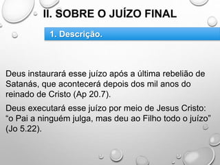 II. SOBRE O JUÍZO FINAL
Deus instaurará esse juízo após a última rebelião de
Satanás, que acontecerá depois dos mil anos do
reinado de Cristo (Ap 20.7).
Deus executará esse juízo por meio de Jesus Cristo:
“o Pai a ninguém julga, mas deu ao Filho todo o juízo”
(Jo 5.22).
1. Descrição.
 