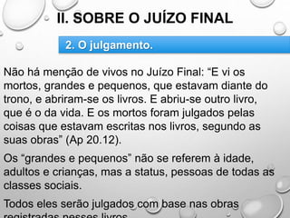 II. SOBRE O JUÍZO FINAL
Não há menção de vivos no Juízo Final: “E vi os
mortos, grandes e pequenos, que estavam diante do
trono, e abriram-se os livros. E abriu-se outro livro,
que é o da vida. E os mortos foram julgados pelas
coisas que estavam escritas nos livros, segundo as
suas obras” (Ap 20.12).
Os “grandes e pequenos” não se referem à idade,
adultos e crianças, mas a status, pessoas de todas as
classes sociais.
Todos eles serão julgados com base nas obras
2. O julgamento.
 