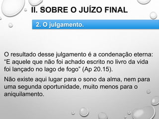 II. SOBRE O JUÍZO FINAL
O resultado desse julgamento é a condenação eterna:
“E aquele que não foi achado escrito no livro da vida
foi lançado no lago de fogo” (Ap 20.15).
Não existe aqui lugar para o sono da alma, nem para
uma segunda oportunidade, muito menos para o
aniquilamento.
2. O julgamento.
 