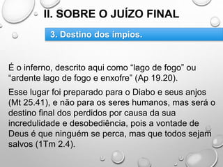 II. SOBRE O JUÍZO FINAL
É o inferno, descrito aqui como “lago de fogo” ou
“ardente lago de fogo e enxofre” (Ap 19.20).
Esse lugar foi preparado para o Diabo e seus anjos
(Mt 25.41), e não para os seres humanos, mas será o
destino final dos perdidos por causa da sua
incredulidade e desobediência, pois a vontade de
Deus é que ninguém se perca, mas que todos sejam
salvos (1Tm 2.4).
3. Destino dos ímpios.
 