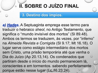 II. SOBRE O JUÍZO FINAL
a) Hades. A Septuaginta emprega esse termo para
traduzir o hebraico sheol, no Antigo Testamento, que
significa o “mundo invisível dos mortos” (Sl 89.48).
Ambos os termos se traduzem, às vezes, por “inferno”
na Almeida Revista e Corrigida (Sl 9.17; Mt 16.18). O
lugar serve como estágio intermediário dos mortos
sem Cristo, uma prisão temporária até que venha o
Dia do Juízo (Ap 20.13,14). Os condenados que
partiram desde o início do mundo permanecem lá,
conscientes e em tormentos, sabendo perfeitamente
porque estão nesse lugar (Lc 16.23,24).
3. Destino dos ímpios.
 