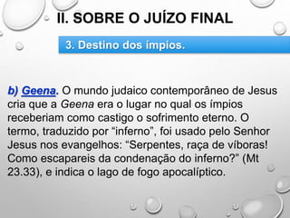 II. SOBRE O JUÍZO FINAL
b) Geena. O mundo judaico contemporâneo de Jesus
cria que a Geena era o lugar no qual os ímpios
receberiam como castigo o sofrimento eterno. O
termo, traduzido por “inferno”, foi usado pelo Senhor
Jesus nos evangelhos: “Serpentes, raça de víboras!
Como escapareis da condenação do inferno?” (Mt
23.33), e indica o lago de fogo apocalíptico.
3. Destino dos ímpios.
 