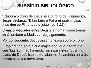 SUBSÍDIO BIBLIOLÓGICO
“Embora o trono de Deus seja o trono de julgamento,
Jesus declarou: ‘E também o Pai a ninguém julga,
mas deu ao Filho todo o juízo’ (Jo 5.22).
O único Mediador entre Deus e a humanidade tornar-
se-á também o Mediador do julgamento.
Por conseguinte, Jesus assentar-se-á sobre o trono.
E tão grande será a sua majestade, que a terra e o
céu ‘fugirão’, não havendo mais para eles ‘lugar, no
plano de Deus’. Isto posto, abrir-se-á caminho para os
novos céus e a nova terra.
 