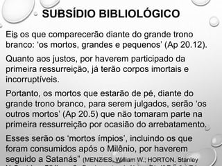 SUBSÍDIO BIBLIOLÓGICO
Eis os que comparecerão diante do grande trono
branco: ‘os mortos, grandes e pequenos’ (Ap 20.12).
Quanto aos justos, por haverem participado da
primeira ressurreição, já terão corpos imortais e
incorruptíveis.
Portanto, os mortos que estarão de pé, diante do
grande trono branco, para serem julgados, serão ‘os
outros mortos’ (Ap 20.5) que não tomaram parte na
primeira ressurreição por ocasião do arrebatamento.
Esses serão os ‘mortos ímpios’, incluindo os que
foram consumidos após o Milênio, por haverem
seguido a Satanás” (MENZIES, William W.; HORTON, Stanley
 