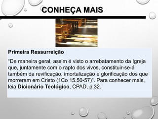 CONHEÇA MAIS
Primeira Ressurreição
“De maneira geral, assim é visto o arrebatamento da Igreja
que, juntamente com o rapto dos vivos, constituir-se-á
também da revificação, imortalização e glorificação dos que
morreram em Cristo (1Co 15.50-57)”. Para conhecer mais,
leia Dicionário Teológico, CPAD, p.32.
 