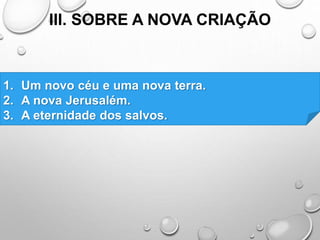 III. SOBRE A NOVA CRIAÇÃO
1. Um novo céu e uma nova terra.
2. A nova Jerusalém.
3. A eternidade dos salvos.
 