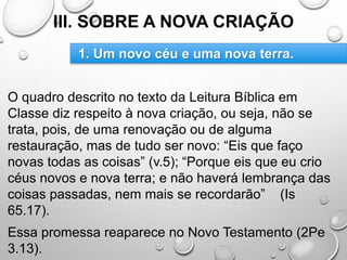III. SOBRE A NOVA CRIAÇÃO
O quadro descrito no texto da Leitura Bíblica em
Classe diz respeito à nova criação, ou seja, não se
trata, pois, de uma renovação ou de alguma
restauração, mas de tudo ser novo: “Eis que faço
novas todas as coisas” (v.5); “Porque eis que eu crio
céus novos e nova terra; e não haverá lembrança das
coisas passadas, nem mais se recordarão” (Is
65.17).
Essa promessa reaparece no Novo Testamento (2Pe
3.13).
1. Um novo céu e uma nova terra.
 