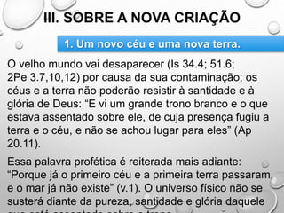 III. SOBRE A NOVA CRIAÇÃO
O velho mundo vai desaparecer (Is 34.4; 51.6;
2Pe 3.7,10,12) por causa da sua contaminação; os
céus e a terra não poderão resistir à santidade e à
glória de Deus: “E vi um grande trono branco e o que
estava assentado sobre ele, de cuja presença fugiu a
terra e o céu, e não se achou lugar para eles” (Ap
20.11).
Essa palavra profética é reiterada mais adiante:
“Porque já o primeiro céu e a primeira terra passaram,
e o mar já não existe” (v.1). O universo físico não se
susterá diante da pureza, santidade e glória daquele
1. Um novo céu e uma nova terra.
 