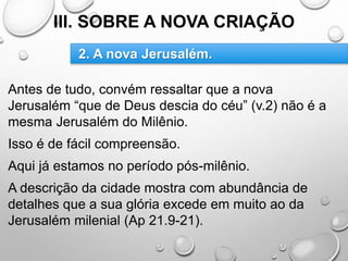III. SOBRE A NOVA CRIAÇÃO
Antes de tudo, convém ressaltar que a nova
Jerusalém “que de Deus descia do céu” (v.2) não é a
mesma Jerusalém do Milênio.
Isso é de fácil compreensão.
Aqui já estamos no período pós-milênio.
A descrição da cidade mostra com abundância de
detalhes que a sua glória excede em muito ao da
Jerusalém milenial (Ap 21.9-21).
2. A nova Jerusalém.
 