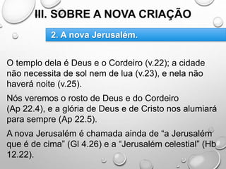 III. SOBRE A NOVA CRIAÇÃO
O templo dela é Deus e o Cordeiro (v.22); a cidade
não necessita de sol nem de lua (v.23), e nela não
haverá noite (v.25).
Nós veremos o rosto de Deus e do Cordeiro
(Ap 22.4), e a glória de Deus e de Cristo nos alumiará
para sempre (Ap 22.5).
A nova Jerusalém é chamada ainda de “a Jerusalém
que é de cima” (Gl 4.26) e a “Jerusalém celestial” (Hb
12.22).
2. A nova Jerusalém.
 