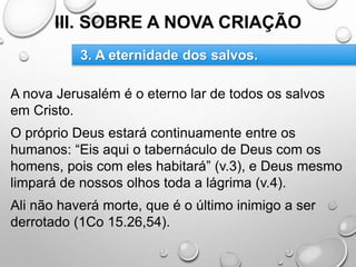III. SOBRE A NOVA CRIAÇÃO
A nova Jerusalém é o eterno lar de todos os salvos
em Cristo.
O próprio Deus estará continuamente entre os
humanos: “Eis aqui o tabernáculo de Deus com os
homens, pois com eles habitará” (v.3), e Deus mesmo
limpará de nossos olhos toda a lágrima (v.4).
Ali não haverá morte, que é o último inimigo a ser
derrotado (1Co 15.26,54).
3. A eternidade dos salvos.
 