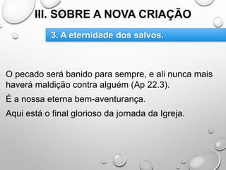 III. SOBRE A NOVA CRIAÇÃO
O pecado será banido para sempre, e ali nunca mais
haverá maldição contra alguém (Ap 22.3).
É a nossa eterna bem-aventurança.
Aqui está o final glorioso da jornada da Igreja.
3. A eternidade dos salvos.
 