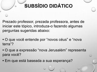 SUBSÍDIO DIDÁTICO
Prezado professor, prezada professora, antes de
iniciar este tópico, introduza-o fazendo algumas
perguntas sugeridas abaixo:
• O que você entende por “novos céus” e “nova
terra”?
• O que a expressão “nova Jerusalém” representa
para você?
• Em que está baseada a sua esperança?
 