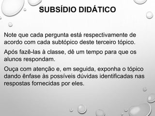 SUBSÍDIO DIDÁTICO
Note que cada pergunta está respectivamente de
acordo com cada subtópico deste terceiro tópico.
Após fazê-las à classe, dê um tempo para que os
alunos respondam.
Ouça com atenção e, em seguida, exponha o tópico
dando ênfase às possíveis dúvidas identificadas nas
respostas fornecidas por eles.
 