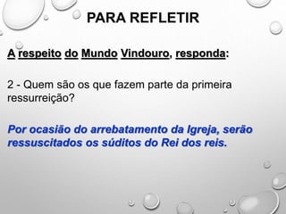 PARA REFLETIR
A respeito do Mundo Vindouro, responda:
2 - Quem são os que fazem parte da primeira
ressurreição?
Por ocasião do arrebatamento da Igreja, serão
ressuscitados os súditos do Rei dos reis.
 
