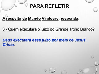 PARA REFLETIR
A respeito do Mundo Vindouro, responda:
3 - Quem executará o juízo do Grande Trono Branco?
Deus executará esse juízo por meio de Jesus
Cristo.
 