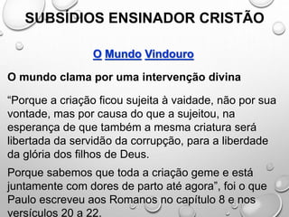 SUBSÍDIOS ENSINADOR CRISTÃO
O Mundo Vindouro
O mundo clama por uma intervenção divina
“Porque a criação ficou sujeita à vaidade, não por sua
vontade, mas por causa do que a sujeitou, na
esperança de que também a mesma criatura será
libertada da servidão da corrupção, para a liberdade
da glória dos filhos de Deus.
Porque sabemos que toda a criação geme e está
juntamente com dores de parto até agora”, foi o que
Paulo escreveu aos Romanos no capítulo 8 e nos
versículos 20 a 22.
 