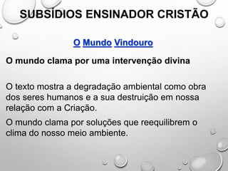 SUBSÍDIOS ENSINADOR CRISTÃO
O Mundo Vindouro
O mundo clama por uma intervenção divina
O texto mostra a degradação ambiental como obra
dos seres humanos e a sua destruição em nossa
relação com a Criação.
O mundo clama por soluções que reequilibrem o
clima do nosso meio ambiente.
 