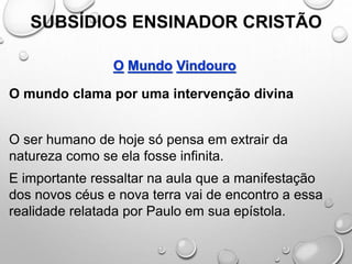 SUBSÍDIOS ENSINADOR CRISTÃO
O Mundo Vindouro
O mundo clama por uma intervenção divina
O ser humano de hoje só pensa em extrair da
natureza como se ela fosse infinita.
E importante ressaltar na aula que a manifestação
dos novos céus e nova terra vai de encontro a essa
realidade relatada por Paulo em sua epístola.
 