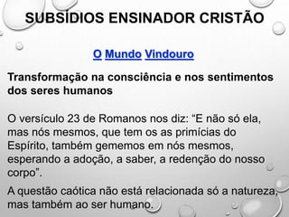 SUBSÍDIOS ENSINADOR CRISTÃO
O Mundo Vindouro
Transformação na consciência e nos sentimentos
dos seres humanos
O versículo 23 de Romanos nos diz: “E não só ela,
mas nós mesmos, que tem os as primícias do
Espírito, também gememos em nós mesmos,
esperando a adoção, a saber, a redenção do nosso
corpo”.
A questão caótica não está relacionada só a natureza,
mas também ao ser humano.
 